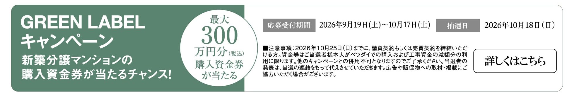 GREEN LABELキャンペーン 新築分譲マンションの購入資金券が当たるチャンス！ 最大300万円分（税込）購入資金券が当たる 応募受付期間 2026年9月19日（土）〜10月17日（土） 抽選日 2026年10月18日（日） ■注意事項：2026年10月25日（日）までに、請負契約もしくは売買契約を締結いただける方。資金券はご当選者様本人がベツダイでの購入および工事資金の減額分の利用に限ります。他のキャンペーンとの併用不可となりますのでご了承ください。当選者の発表は、当選の連絡をもって代えさせていただきます。広告や販促物への取材・掲載にご協力いただく場合がございます。 詳しくはこちら