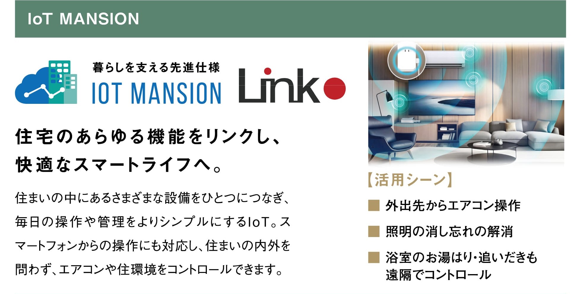 IoT MANSION 暮らしを支える先進仕様 IoT MANSION Link 住宅のあらゆる機能をリンクし、快適なスマートライフへ。 住まいの中にあるさまざまな設備をひとつにつなぎ、毎日の操作や管理をよりシンプルにするIoT。スマートフォンからの操作にも対応し、住まいの内外を問わず、エアコンや住環境をコントロールできます。 【活用シーン】外出先からエアコン操作／照明の消し忘れの解消／浴室のお湯はり・追いだきも遠隔でコントロール