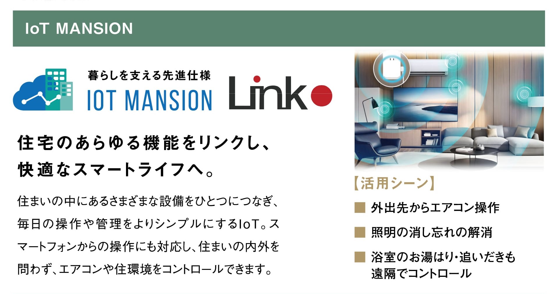 IoT MANSION 暮らしを支える先進仕様 IoT MANSION Link 住宅のあらゆる機能をリンクし、快適なスマートライフへ。 住まいの中にあるさまざまな設備をひとつにつなぎ、毎日の操作や管理をよりシンプルにするIoT。スマートフォンからの操作にも対応し、住まいの内外を問わず、エアコンや住環境をコントロールできます。 【活用シーン】外出先からエアコン操作／照明の消し忘れの解消／浴室のお湯はり・追いだきも遠隔でコントロール