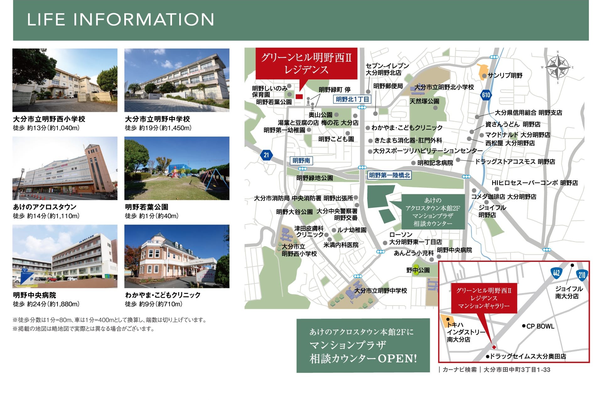 LIFE INFORMATION 大分市立明野西小学校 徒歩約13分（約1,040m） 大分市立明野中学校 徒歩約19分（約1,450m） あけのアクロスタウン 徒歩約14分（約1,110m） 明野若葉公園 徒歩約1分（約40m） 明野中央病院 徒歩約24分（約1,880m） わかやま・こどもクリニック 徒歩約9分（約710m） ※徒歩分数は1分＝80m、車は1分＝400mとして換算し、端数は切り上げています。※掲載の地図は略地図で実際とは異なる場合がございます。 あけのアクロスタウン本館2Fにマンションプラザ相談カウンターOPEN！ ｜カーナビ検索｜大分市田中町3丁目1-33