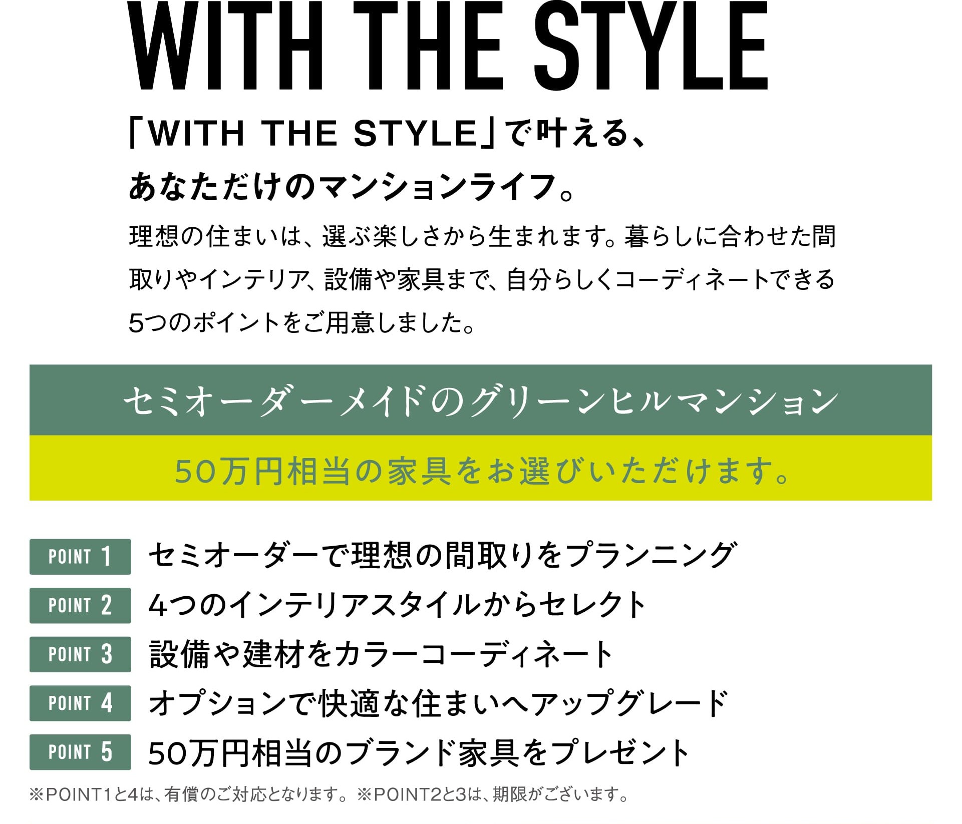 WITH THE STYLE 「WITH THE STYLE」で叶える、あなただけのマンションライフ。 理想の住まいは、選ぶ楽しさから生まれます。暮らしに合わせた間取りやインテリア、設備や家具まで、自分らしくコーディネートできる5つのポイントをご用意しました。 セミオーダーメイドのグリーンヒルマンション 50万円相当の家具をお選びいただけます。 POINT1 セミオーダーで理想の間取りをプランニング POINT2 4つのインテリアスタイルからセレクト POINT3 設備や建材をカラーコーディネート POINT4 オプションで快適な住まいへアップグレード POINT5 50万円相当のブランド家具をプレゼント ※POINT1と4は、有償のご対応となります。※POINT2と3は、期限がございます。