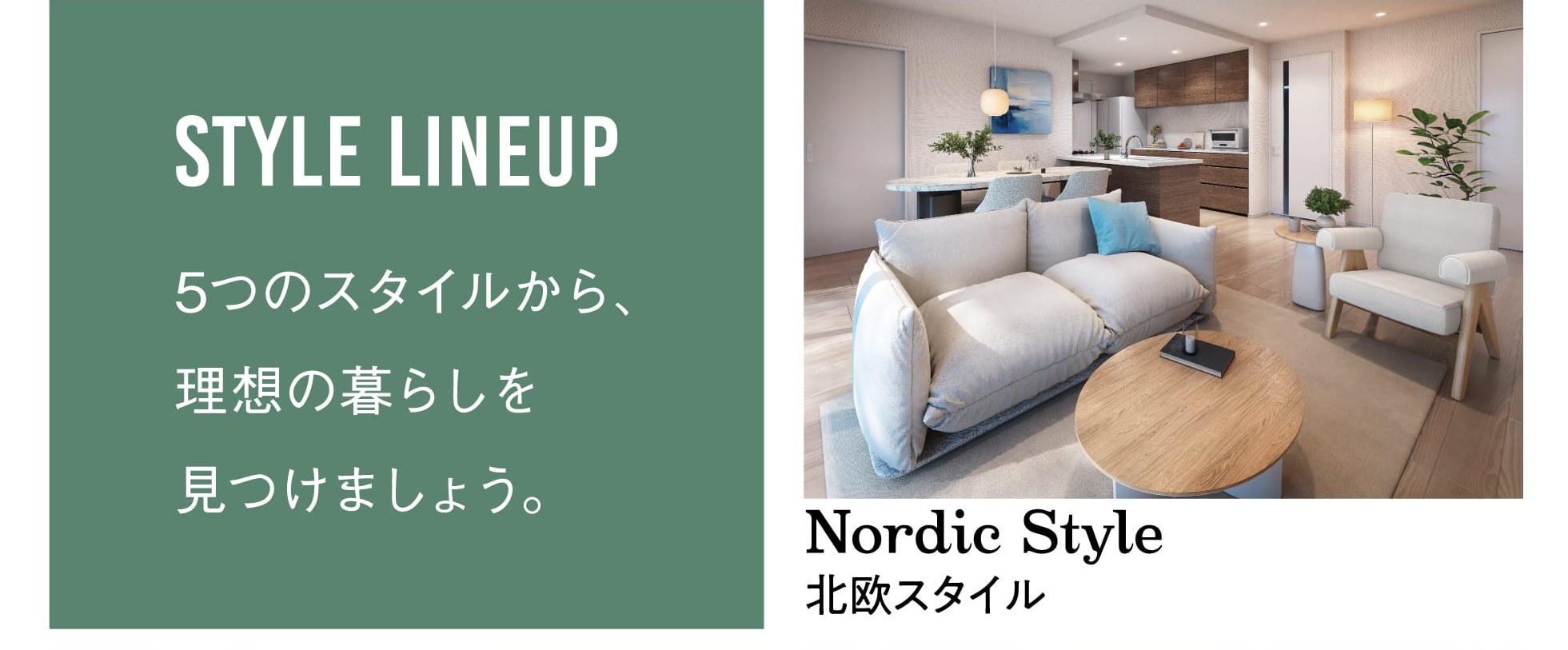 STYLE LINEUP 5つのスタイルから、理想の暮らしを見つけましょう。 Nordic Style 北欧スタイル