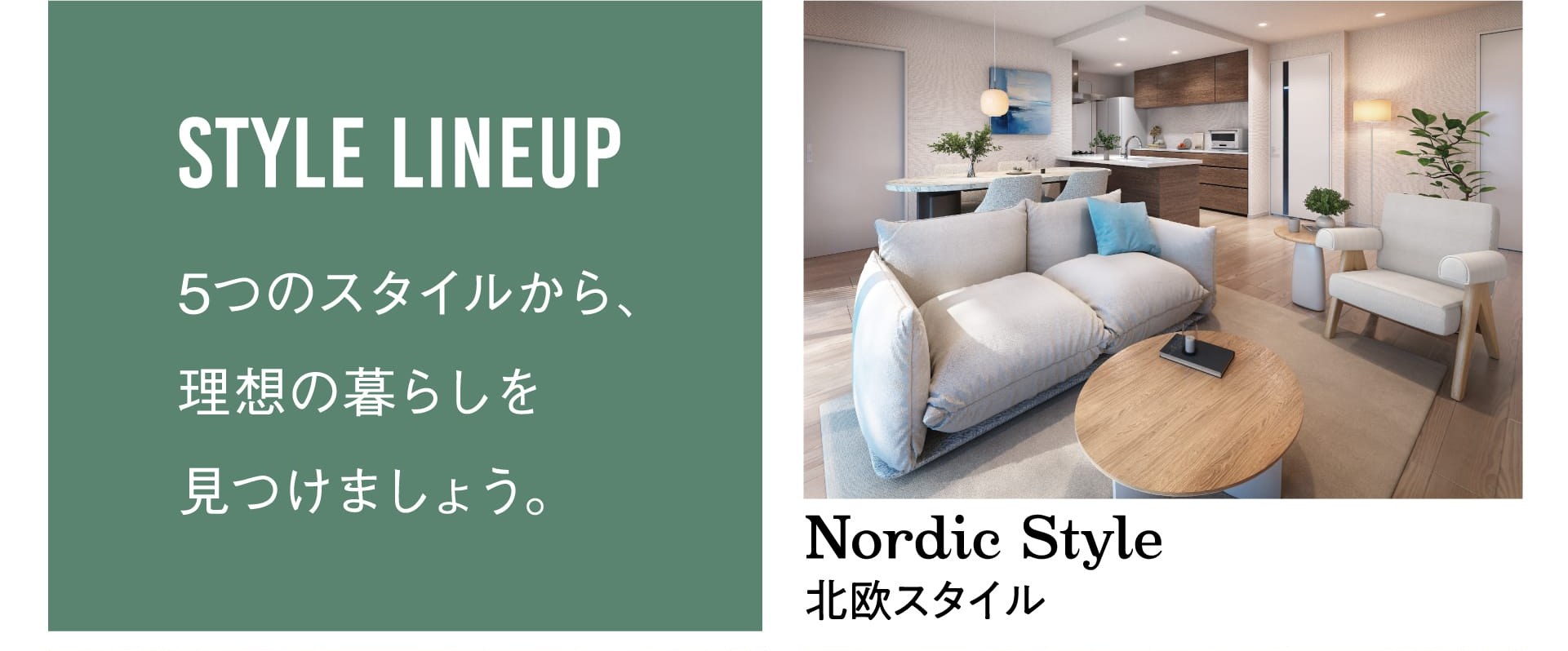 STYLE LINEUP 5つのスタイルから、理想の暮らしを見つけましょう。 Nordic Style 北欧スタイル