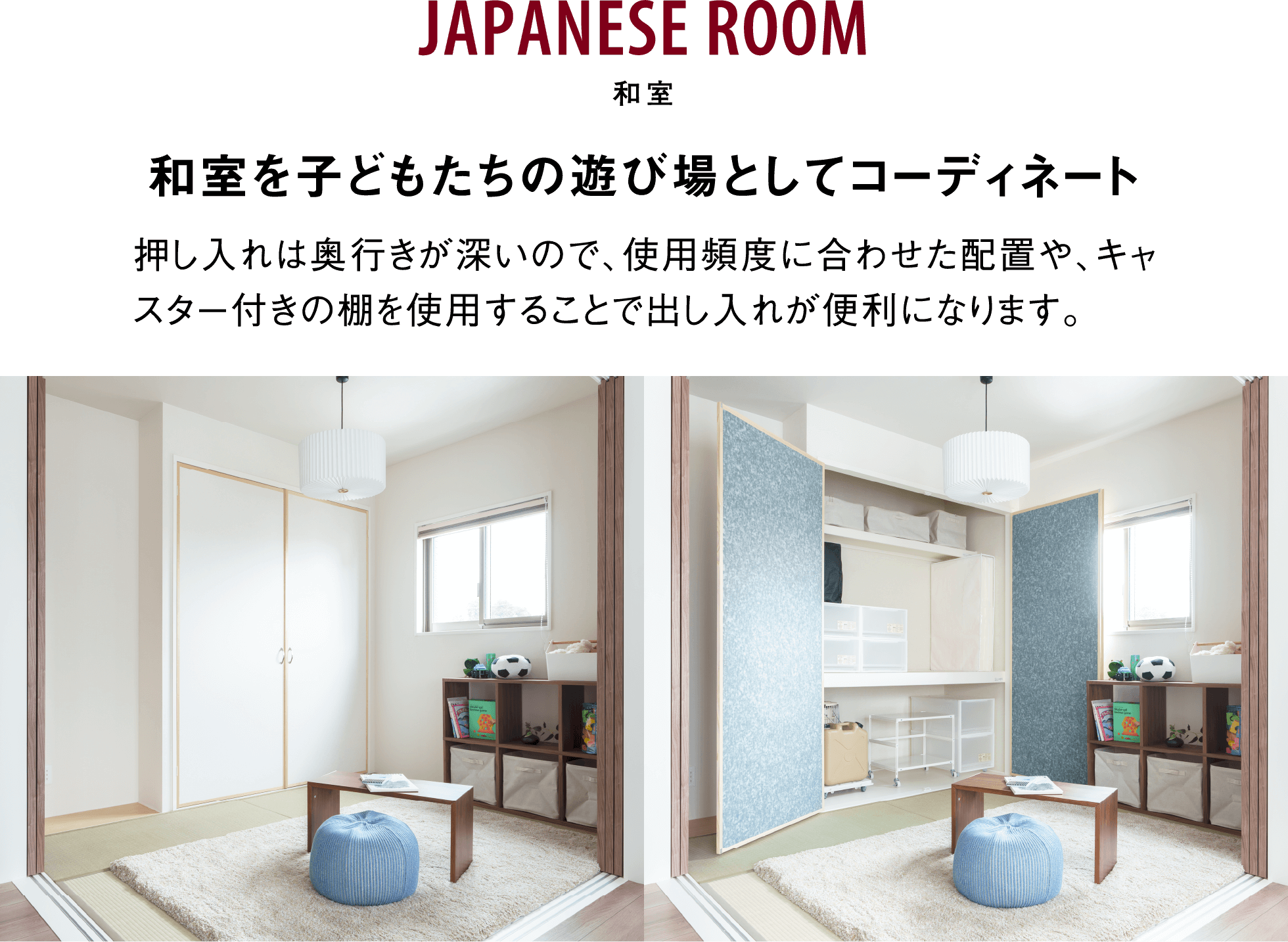 JAPANESE ROOM 和室 和室を子どもたちの遊び場としてコーディネート 押し入れは奥行きが深いので、使用頻度に合わせた配置や、キャスター付きの棚を使用することで出し入れが便利になります。 