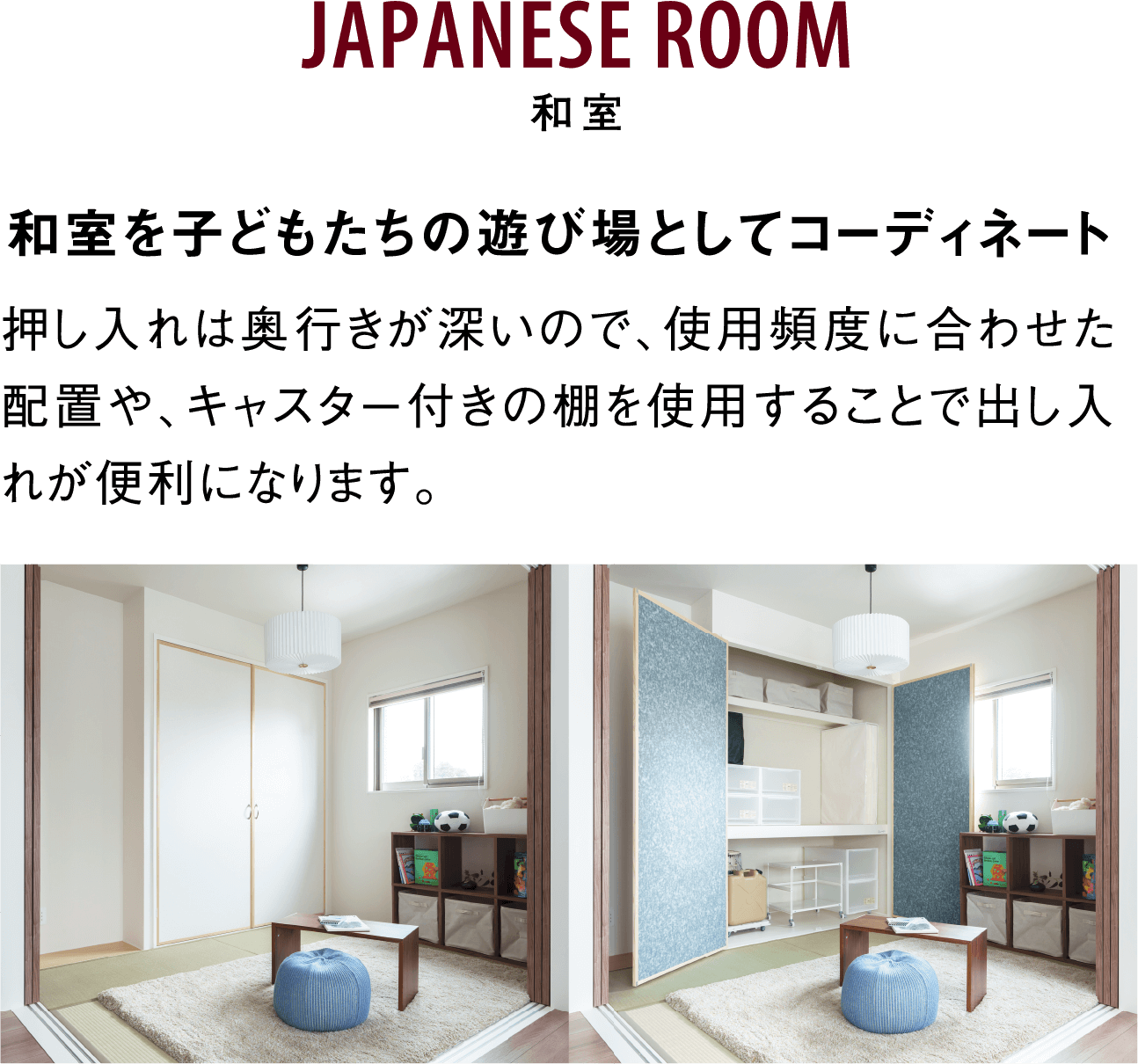 JAPANESE ROOM 和室 和室を子どもたちの遊び場としてコーディネート 押し入れは奥行きが深いので、使用頻度に合わせた配置や、キャスター付きの棚を使用することで出し入れが便利になります。 