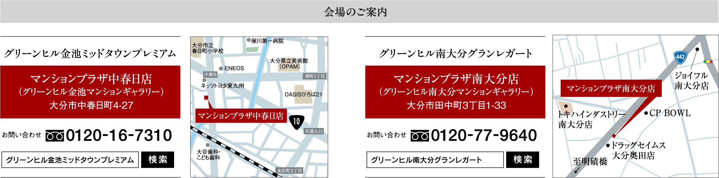会場のご案内　グリーンヒル金池ミッドタウンプレミアム：マンションプラザ中春日店（グリーンヒル金池マンションギャラリー）大分市中春日町4-27　お問い合わせ0120-16-7310　グリーンヒル南大分グランレガート：マンションプラザ南大分店（グリーンヒル南大分マンションギャラリー）大分市田中町3丁目1-33　お問い合わせ0120-77-9640