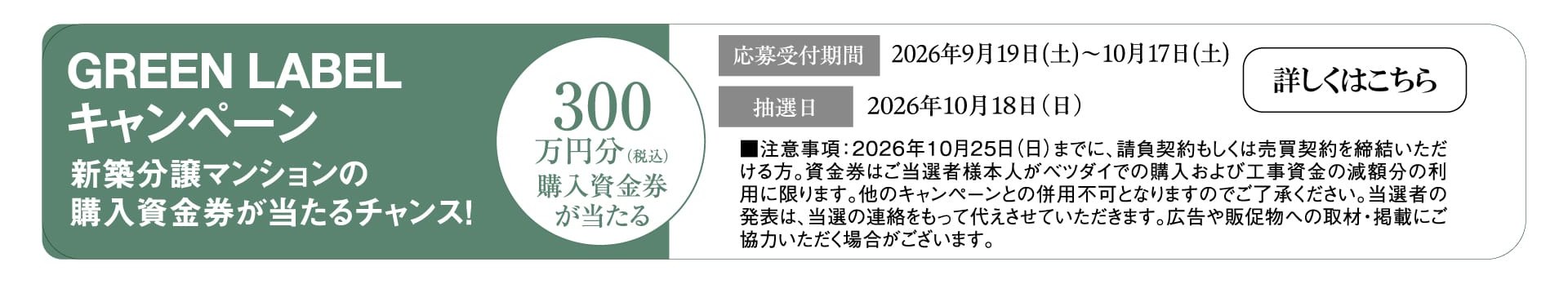 GREEN LABELキャンペーン 新築分譲マンションの購入資金券が当たるチャンス！ 最大300万円分（税込）購入資金券が当たる 応募受付期間 2026年9月19日（土）〜10月17日（土） 抽選日 2026年10月18日（日） ■注意事項：2026年10月25日（日）までに、請負契約もしくは売買契約を締結いただける方。資金券はご当選者様本人がベツダイでの購入および工事資金の減額分の利用に限ります。他のキャンペーンとの併用不可となりますのでご了承ください。当選者の発表は、当選の連絡をもって代えさせていただきます。広告や販促物への取材・掲載にご協力いただく場合がございます。 詳しくはこちら