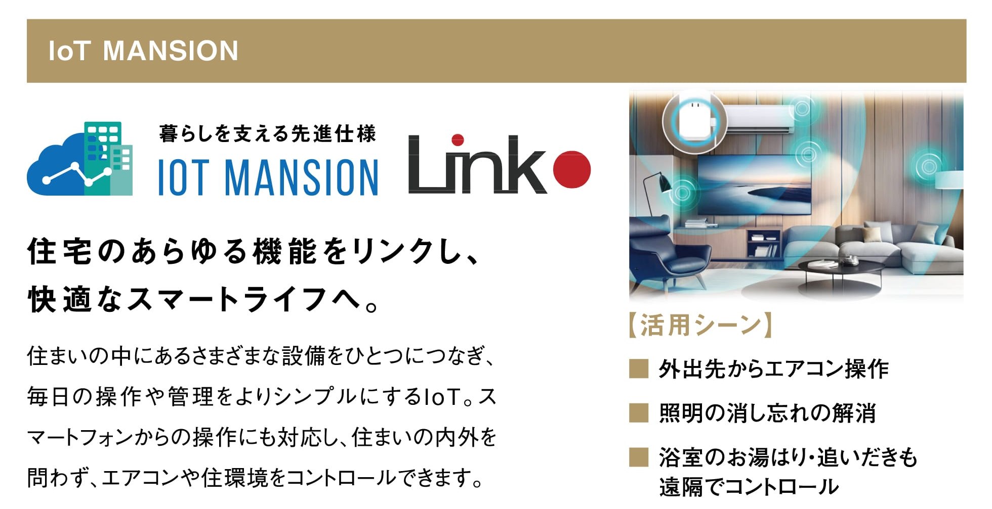 IoT MANSION 暮らしを支える先進仕様 IoT MANSION Link 住宅のあらゆる機能をリンクし、快適なスマートライフへ。 住まいの中にあるさまざまな設備をひとつにつなぎ、毎日の操作や管理をよりシンプルにするIoT。スマートフォンからの操作にも対応し、住まいの内外を問わず、エアコンや住環境をコントロールできます。 【活用シーン】外出先からエアコン操作／照明の消し忘れの解消／浴室のお湯はり・追いだきも遠隔でコントロール