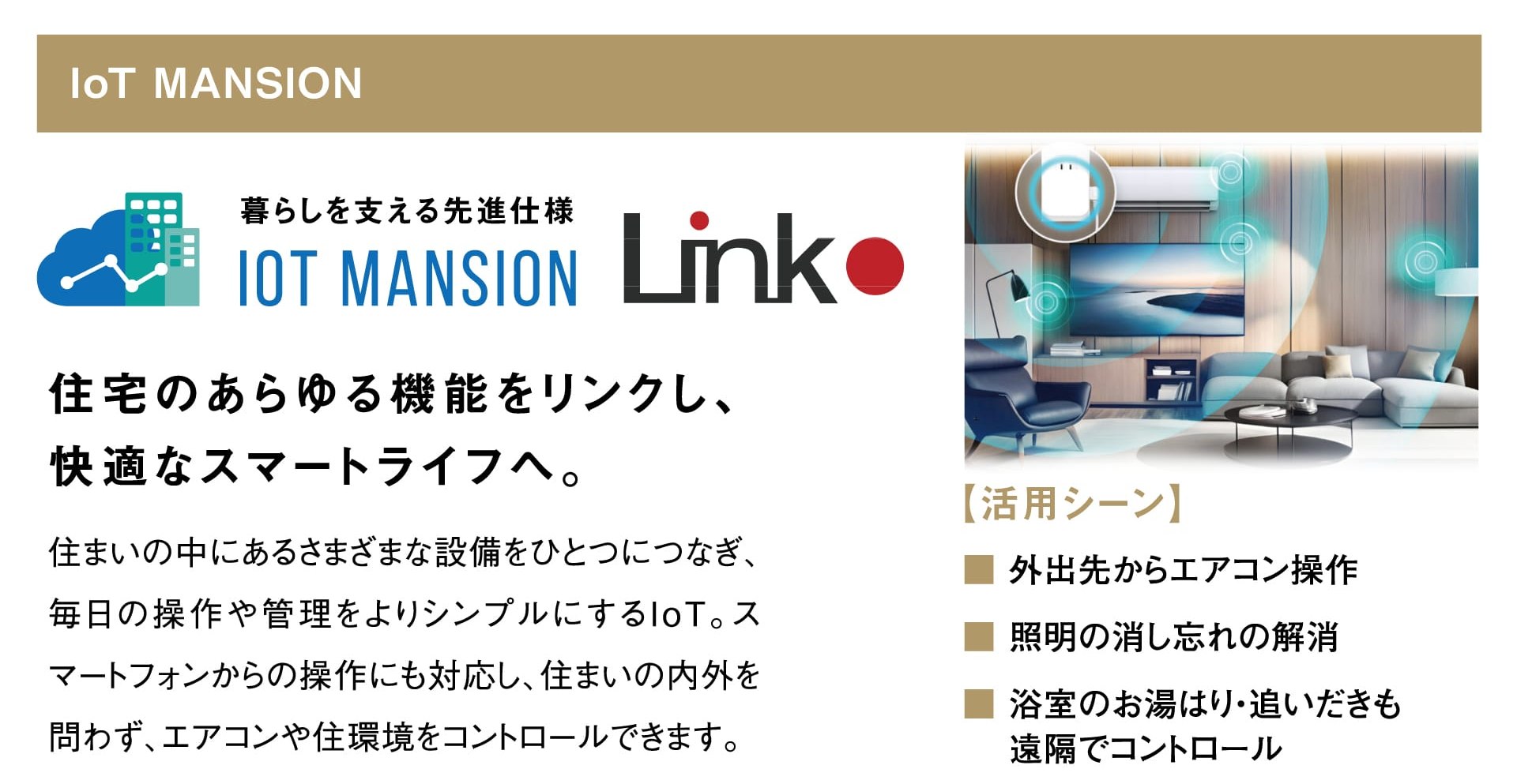 IoT MANSION 暮らしを支える先進仕様 IoT MANSION Link 住宅のあらゆる機能をリンクし、快適なスマートライフへ。 住まいの中にあるさまざまな設備をひとつにつなぎ、毎日の操作や管理をよりシンプルにするIoT。スマートフォンからの操作にも対応し、住まいの内外を問わず、エアコンや住環境をコントロールできます。 【活用シーン】外出先からエアコン操作／照明の消し忘れの解消／浴室のお湯はり・追いだきも遠隔でコントロール