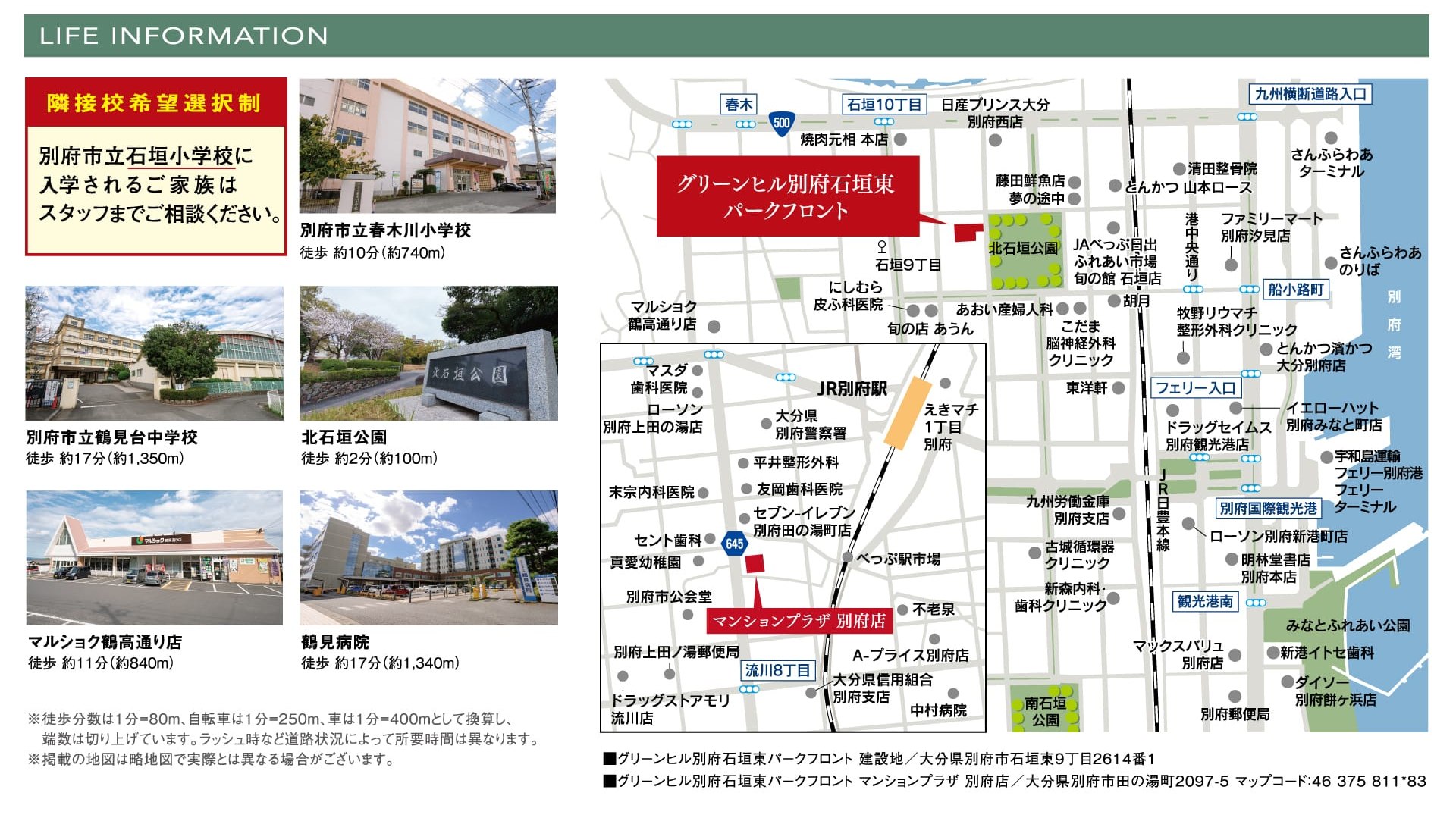隣接校希望選択制 別府市立石垣小学校に入学されるご家族はスタッフまでご相談ください。 別府市立春木川小学校 徒歩約10分（約740m） 別府市立鶴見台中学校 徒歩約17分（約1,350m） 北石垣公園 徒歩約2分（約100m） マルショク鶴高通り店 徒歩約11分（約840m） 鶴見病院 徒歩約17分（約1,340m） ※徒歩分数は1分＝80m、自転車は1分＝250m、車は1分＝400mとして換算し、端数は切り上げています。ラッシュ時など道路状況によって所要時間は異なります。※掲載の地図は略地図で実際とは異なる場合がございます。 ■グリーンヒル別府石垣東パークフロント 建設地／大分県別府市石垣東9丁目2614番1 ■グリーンヒル別府石垣東パークフロント マンションプラザ 別府店／大分県別府市田の湯町2097-5 マップコード：46 375 811*83