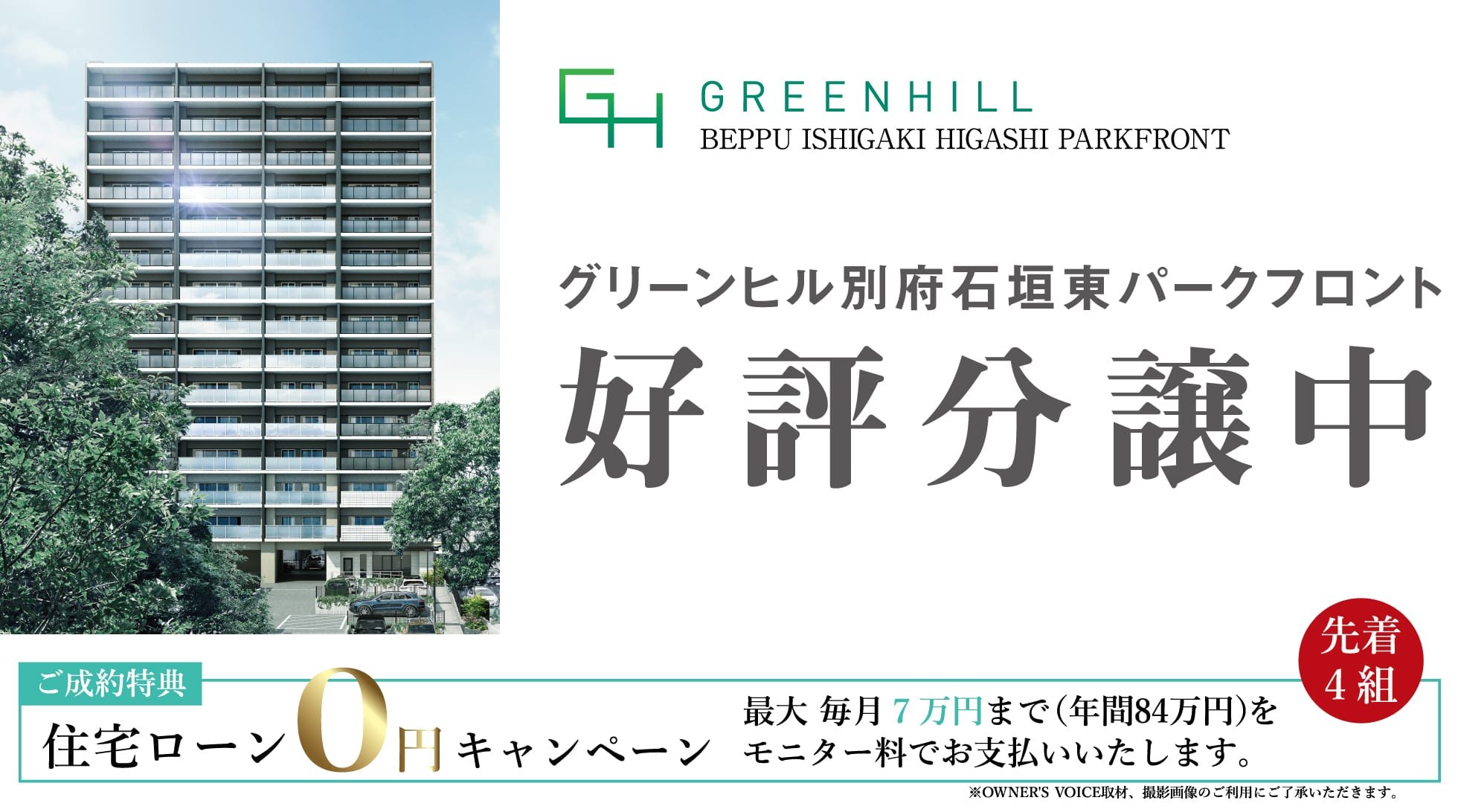 グリーンヒル別府石垣東パークフロント GREENHILL BEPPU ISHIGAKI HIGASHI PARKFRONT 好評分譲中 ご成約特典 住宅ローン0円キャンペーン 最大 毎月7万円まで（年間84万円）をモニター料でお支払いいたします。先着4組 ※OWNER'S VOICE取材、撮影画像のご利用にご了承いただきます。