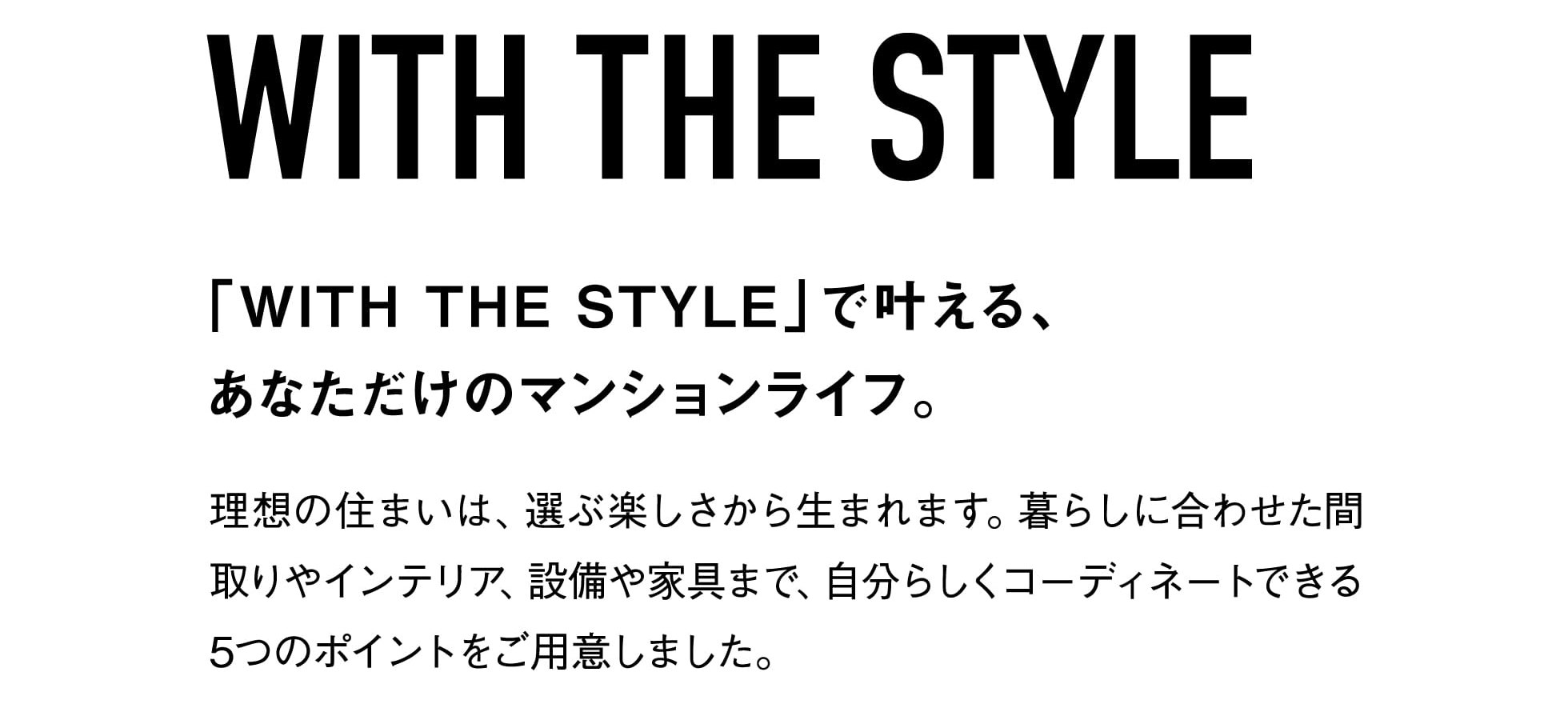WITH THE STYLE 「WITH THE STYLE」で叶える、あなただけのマンションライフ。 理想の住まいは、選ぶ楽しさから生まれます。暮らしに合わせた間取りやインテリア、設備や家具まで、自分らしくコーディネートできる5つのポイントをご用意しました。