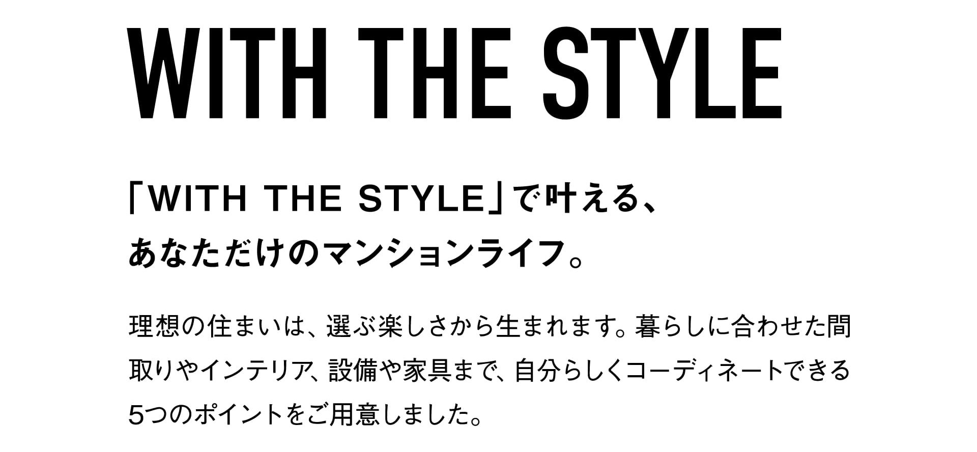 WITH THE STYLE 「WITH THE STYLE」で叶える、あなただけのマンションライフ。 理想の住まいは、選ぶ楽しさから生まれます。暮らしに合わせた間取りやインテリア、設備や家具まで、自分らしくコーディネートできる5つのポイントをご用意しました。