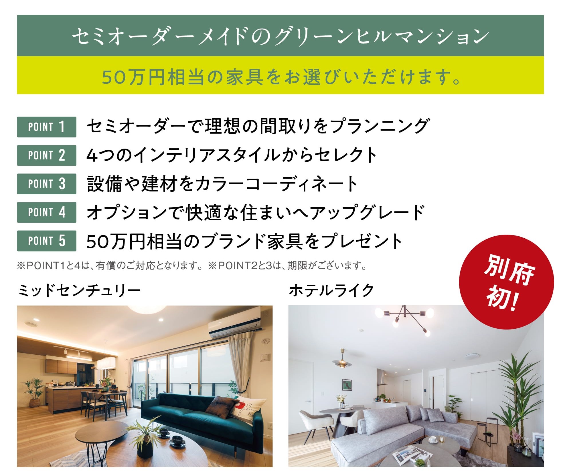 セミオーダーメイドのグリーンヒルマンション 50万円相当の家具をお選びいただけます。 POINT1 セミオーダーで理想の間取りをプランニング POINT2 4つのインテリアスタイルからセレクト POINT3 設備や建材をカラーコーディネート POINT4 オプションで快適な住まいへアップグレード POINT5 50万円相当のブランド家具をプレゼント ※POINT1と4は、有償のご対応となります。※POINT2と3は、期限がございます。 別府初！ ミッドセンチュリー ホテルライク