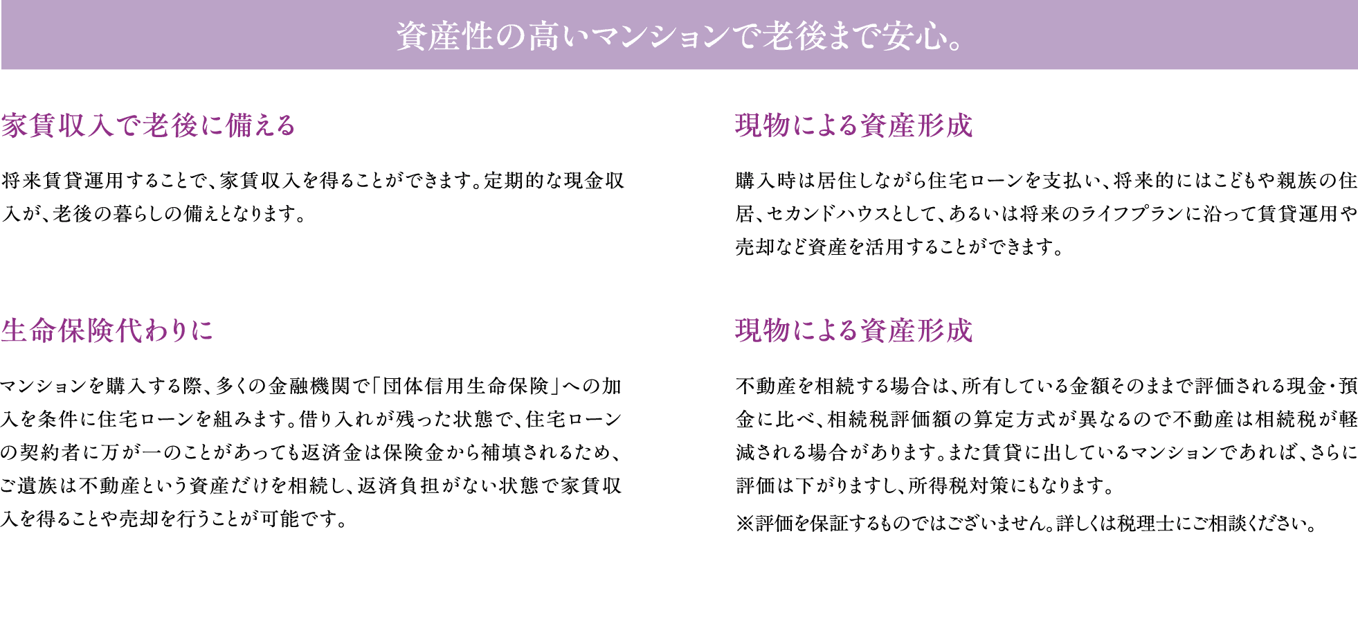 資産性の高いマンションで老後まで安心。　家賃収入で老後に備える：将来賃貸運用することで、家賃収入を得ることができます。定期的な現金収入が、老後の暮らしの備えとなります。　現物による資産形成：購入時は居住しながら住宅ローンを支払い、将来的にはこどもや親族の住居、セカンドハウスとして、あるいは将来のライフプランに沿って賃貸運用や売却など資産を活用することができます。　生命保険代わりに：マンションを購入する際、多くの金融機関で「団体信用生命保険」への加入を条件に住宅ローンを組みます。借り入れが残った状態で、万が一のことがあっても返済金は保険金から補填されるため、ご遺族は不動産という資産だけを相続し、返済負担がない状態で家賃収入を得ることや売却を行うことが可能です。　現物による資産形成：不動産を相続する場合は、所有している金額そのままで評価される現金・預金に比べ、相続税評価額の算定方式が異なるので不動産は相続税が軽減される場合があります。また賃貸に出しているマンションであれば、さらに評価額は下がりますし、所得税対策にもなります。※評価を保証するものではございません。詳しくは税理士にご相談ください。