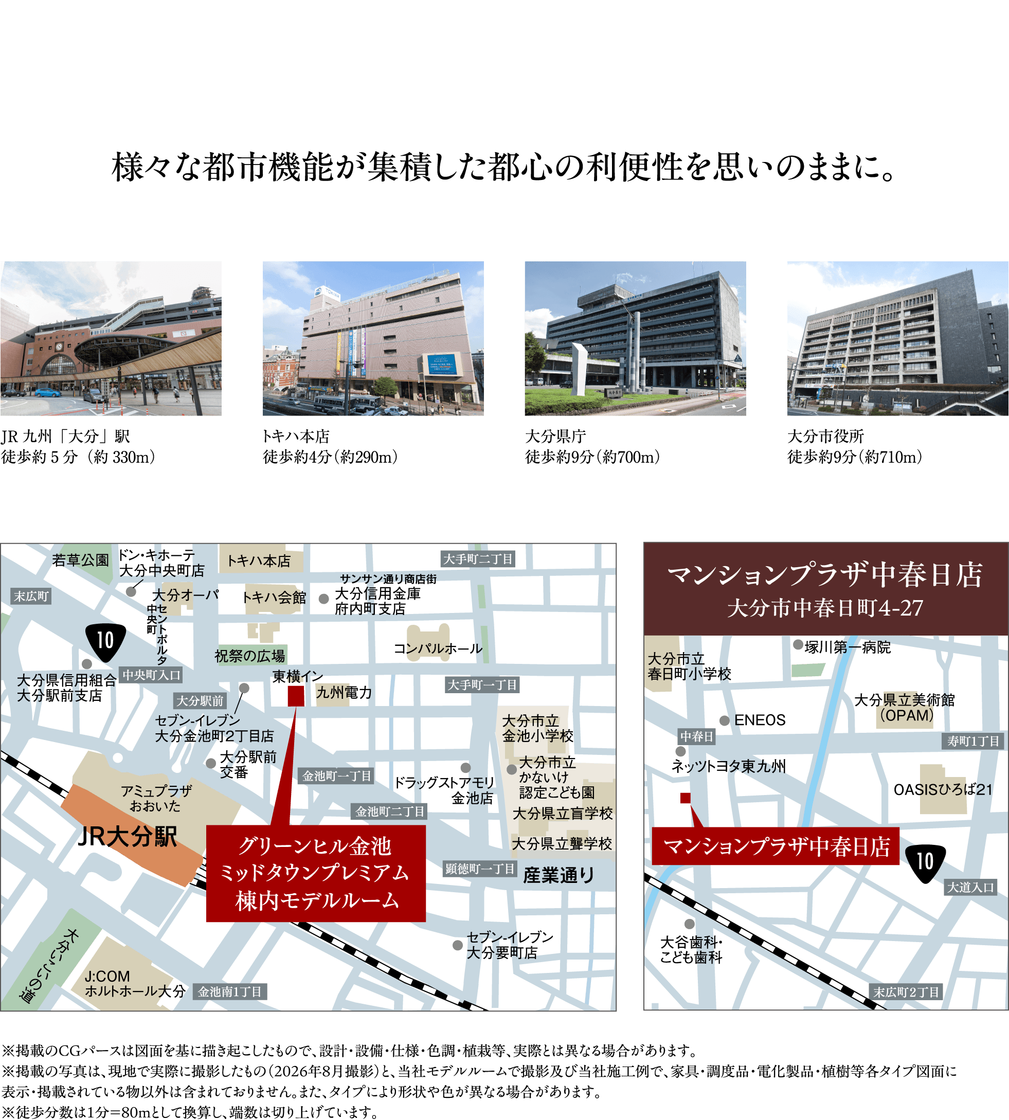 様々な都市機能が集積した都心の利便性を思いのままに。　JR九州「大分」駅 徒歩約5分（約330m）／トキハ本店 徒歩約4分（約290m）／大分県庁 徒歩約9分（約700m）／大分市役所 徒歩約9分（約710m）　グリーンヒル金池ミッドタウンプレミアム棟内モデルルーム周辺地図　マンションプラザ中春日店 大分市中春日町4-27 周辺地図　※掲載のCGパースは図面を基に描き起こしたもので、設計・設備・仕様・色調・植栽等、実際とは異なる場合があります。※掲載の写真は、現地で実際に撮影したもの（2026年8月撮影）と、当社モデルルームで撮影及び当社施工例で、家具・調度品・電化製品・植樹等各タイプ図面に表示・掲載されている物以外は含まれておりません。また、タイプにより形状や色が異なる場合があります。※徒歩分数は1分＝80mとして換算し、端数は切り上げています。