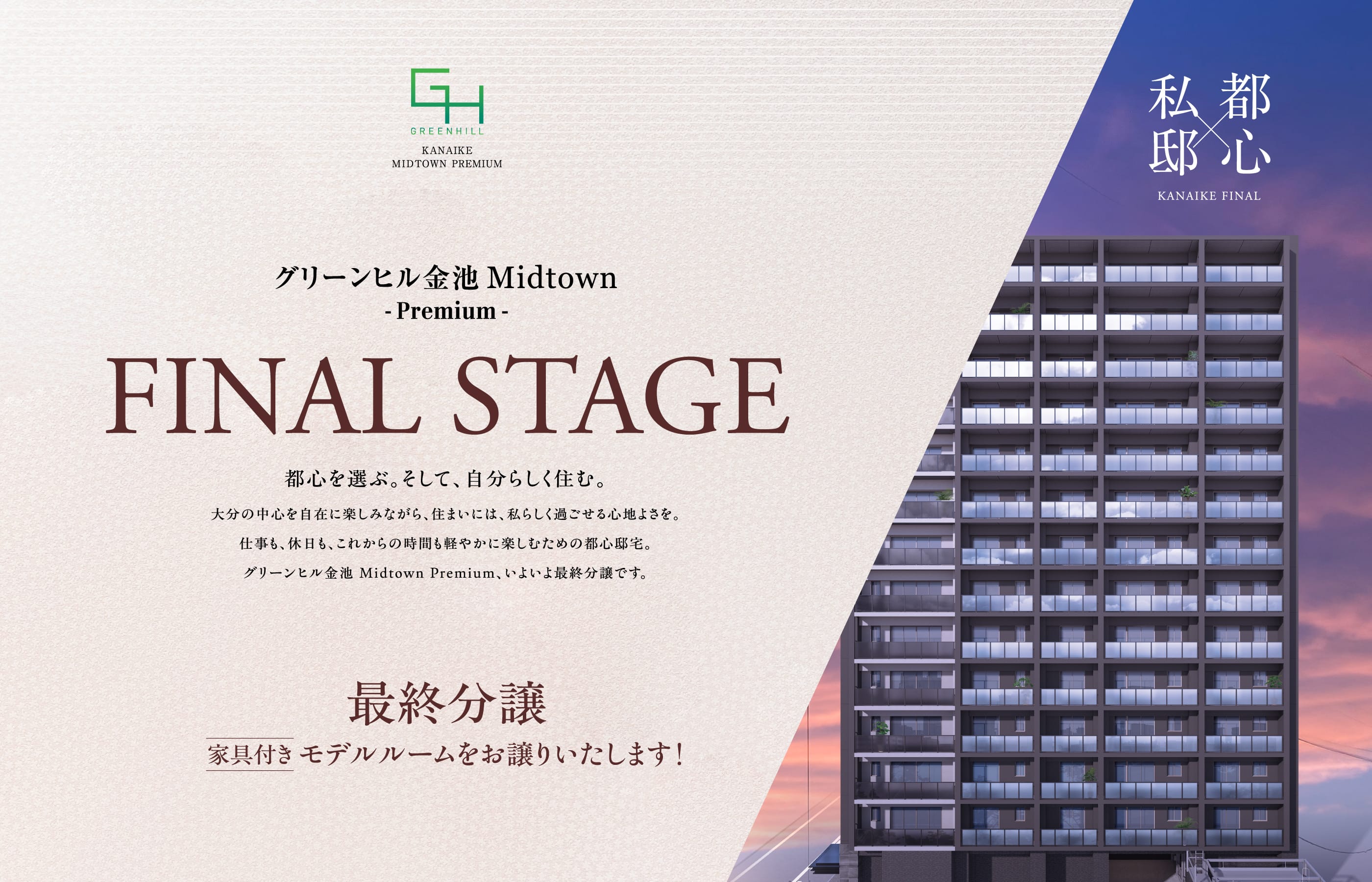 GREENHILL KANAIKE MIDTOWN PREMIUM　グリーンヒル金池 Midtown -Premium-　FINAL STAGE　都心を選ぶ。そして、自分らしく住む。　大分の中心を自在に楽しみながら、住まいには、私らしく過ごせる心地よさを。仕事も、休日も、これからの時間も軽やかに楽しむための都心邸宅。グリーンヒル金池 Midtown Premium、いよいよ最終分譲です。　最終分譲　家具付きモデルルームをお譲りいたします！　私邸×都心 KANAIKE FINAL
