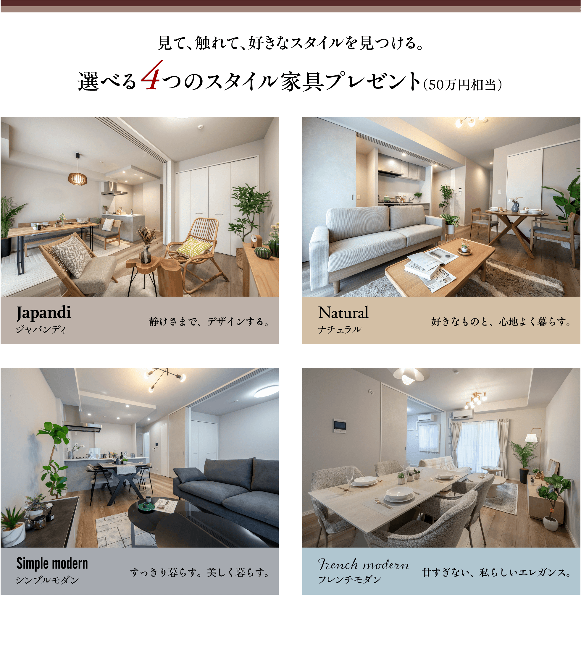 見て、触れて、好きなスタイルを見つける。選べる4つのスタイル家具プレゼント（50万円相当）　Japandi（ジャパンディ）静けさまで、デザインする。／Natural（ナチュラル）好きなものと、心地よく暮らす。／Simple modern（シンプルモダン）すっきり暮らす。美しく暮らす。／French modern（フレンチモダン）甘すぎない、私らしいエレガンス。