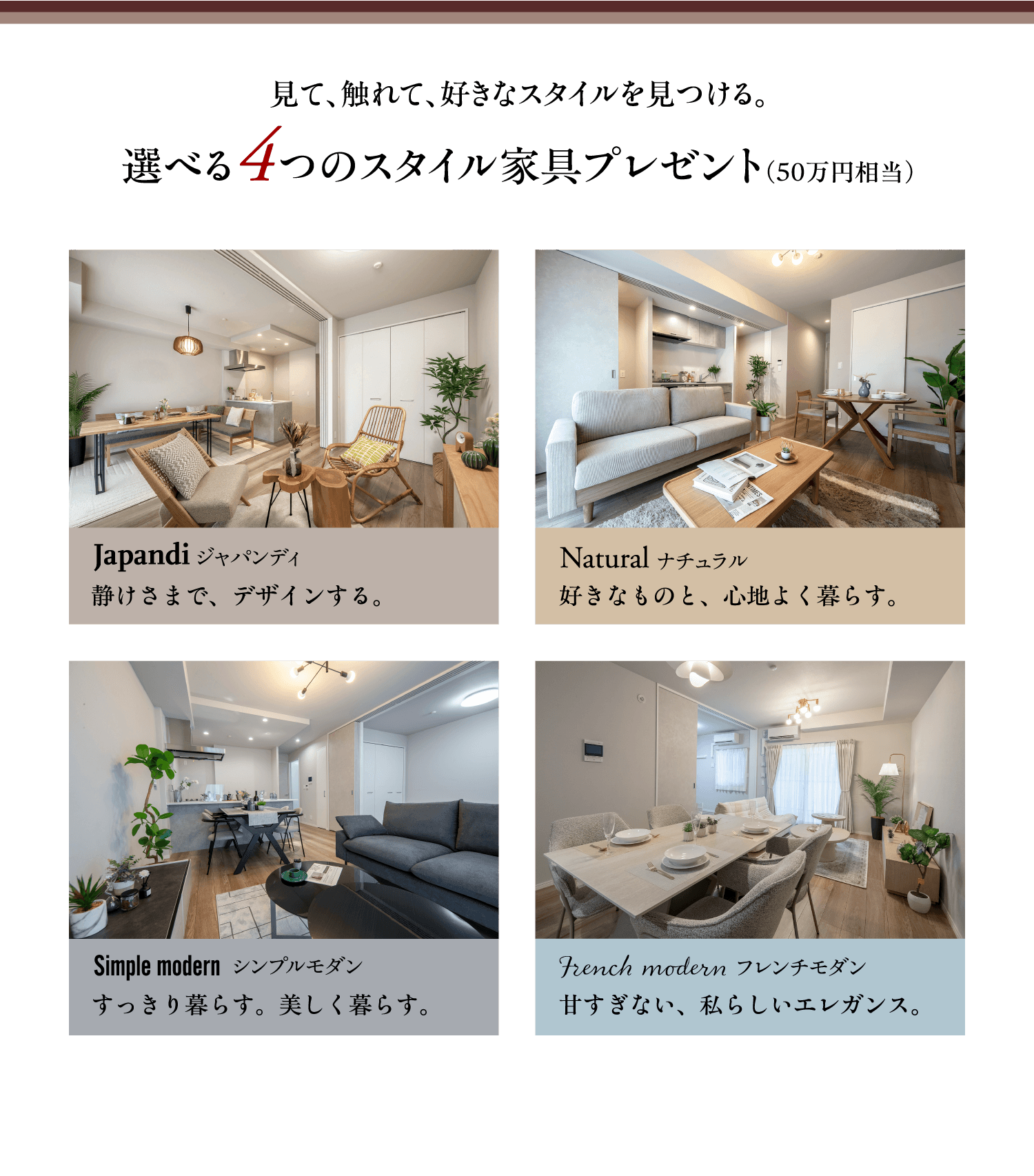 見て、触れて、好きなスタイルを見つける。選べる4つのスタイル家具プレゼント（50万円相当）　Japandi（ジャパンディ）静けさまで、デザインする。／Natural（ナチュラル）好きなものと、心地よく暮らす。／Simple modern（シンプルモダン）すっきり暮らす。美しく暮らす。／French modern（フレンチモダン）甘すぎない、私らしいエレガンス。