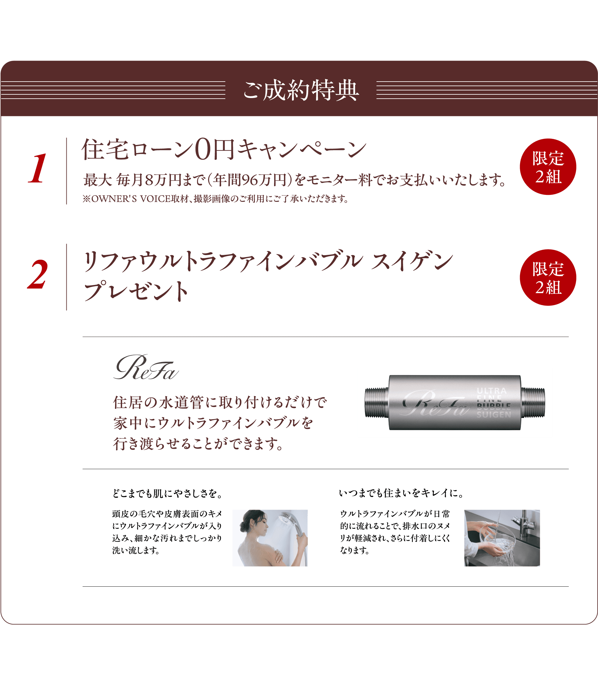 ご成約特典　1 住宅ローン0円キャンペーン　最大毎月8万円まで（年間96万円）をモニター料でお支払いいたします。限定2組　※OWNER'S VOICE取材、撮影画像のご利用にご了承いただきます。　2 リファウルトラファインバブル スイゲン プレゼント　限定2組　ReFa 住居の水道管に取り付けるだけで家中にウルトラファインバブルを行き渡らせることができます。　どこまでも肌にやさしさを。頭皮の毛穴や皮膚表面のキメにウルトラファインバブルが入り込み、細かな汚れまでしっかり洗い流します。　いつまでも住まいをキレイに。ウルトラファインバブルが日常的に流れることで、排水口のヌメリが軽減され、さらに付着しにくくなります。