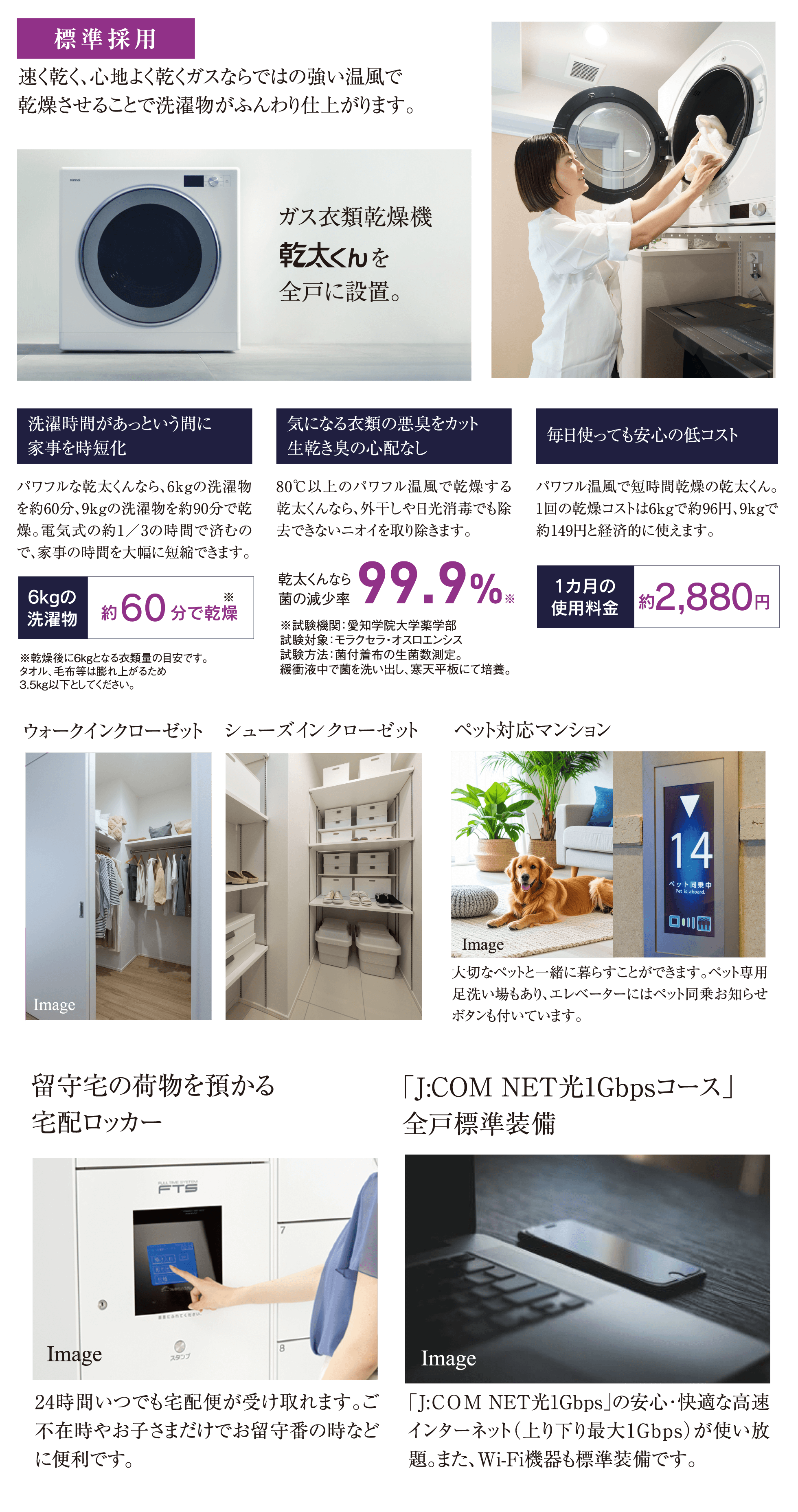 標準採用：速く乾く、心地よく乾くガスならではの強い温風で洗濯物がふんわり仕上がるガス衣類乾燥機「乾太くん」を全戸に設置。ウォークインクローゼット・シューズインクローゼットを完備。ペットと一緒に暮らせるペット対応マンション。24時間受け取れる宅配ロッカー。「J:COM NET光1Gbpsコース」を全戸標準装備
