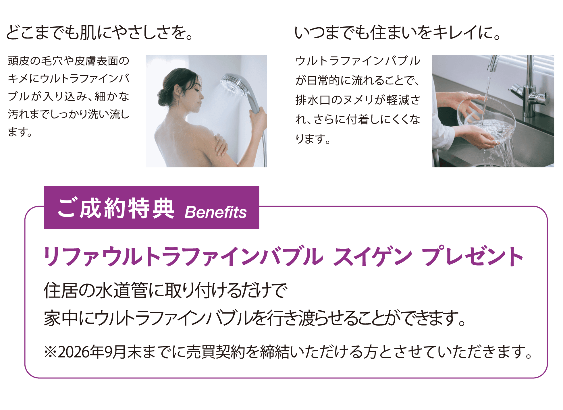 どこまでも肌にやさしさを。頭皮の毛穴や皮膚表面のキメにウルトラファインバブルが入り込み、細かな汚れまでしっかり洗い流します。いつまでも住まいをキレイに。ウルトラファインバブルが日常的に流れることで、排水口のヌメリが軽減され、さらに付着しにくくなります。ご成約特典：リファウルトラファインバブル スイゲン プレゼント。住居の水道管に取り付けるだけで家中にウルトラファインバブルを行き渡らせることができます。※2026年9月末までに売買契約を締結いただける方とさせていただきます。