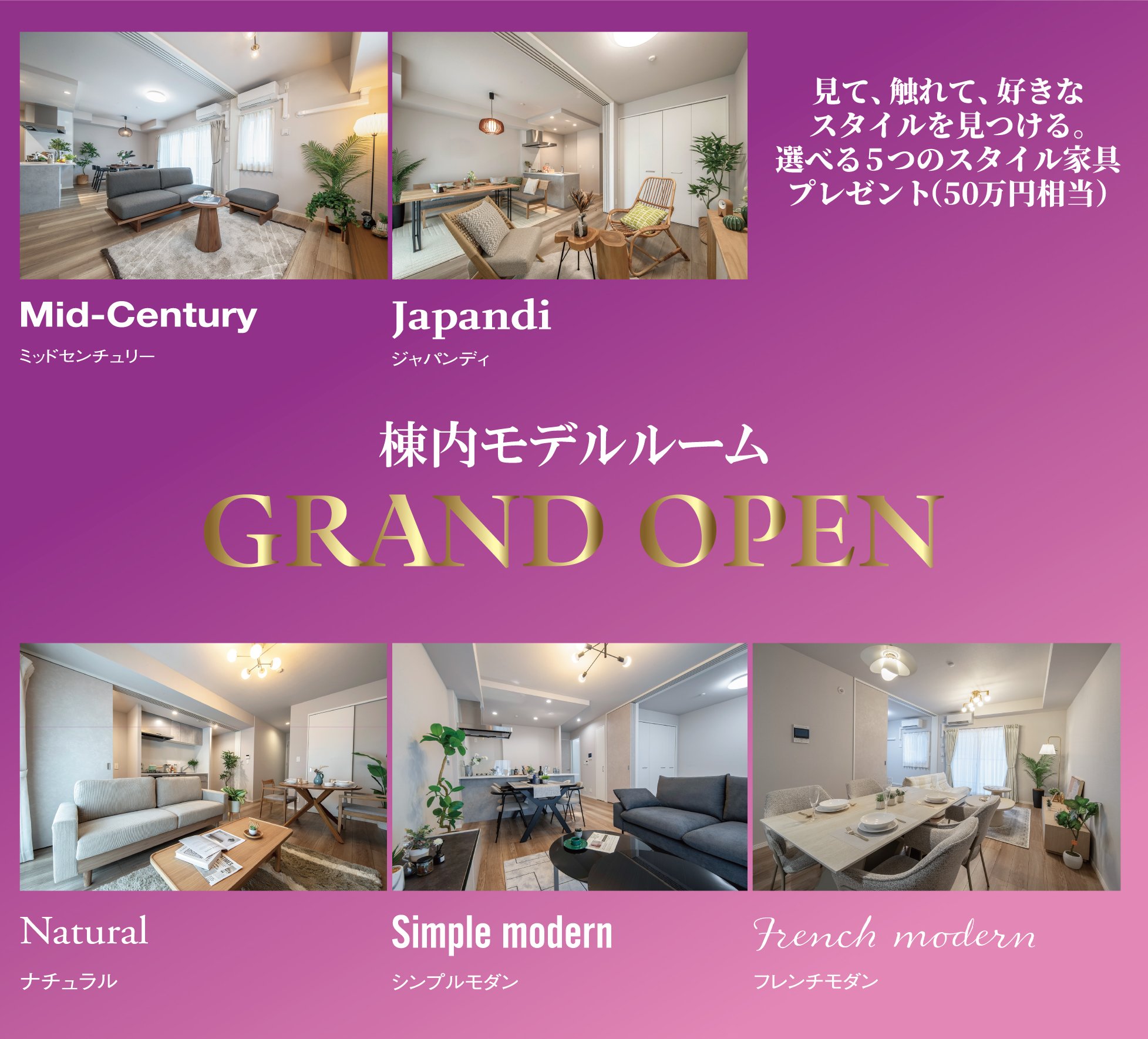 棟内モデルルームGRAND OPEN　見て、触れて、好きなスタイルを見つける。選べる5つのスタイル家具プレゼント（50万円相当）　Mid-Century（ミッドセンチュリー）／Japandi（ジャパンディ）／Natural（ナチュラル）／Simple modern（シンプルモダン）／French modern（フレンチモダン）