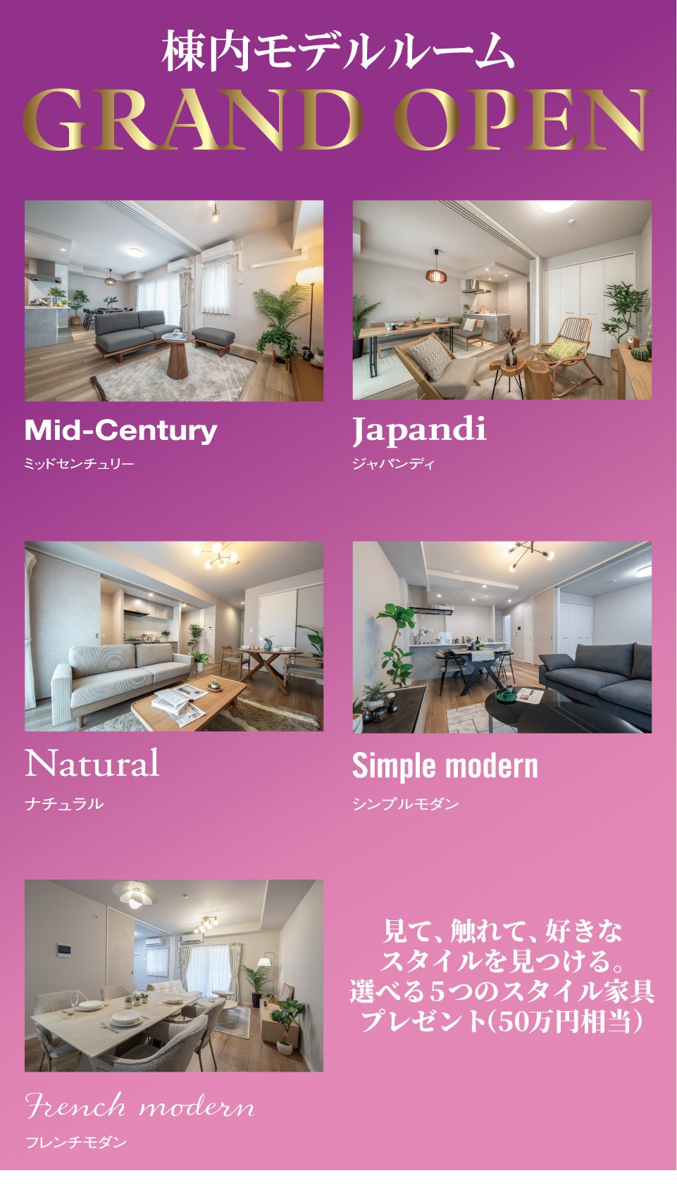 棟内モデルルームGRAND OPEN　見て、触れて、好きなスタイルを見つける。選べる5つのスタイル家具プレゼント（50万円相当）　Mid-Century（ミッドセンチュリー）／Japandi（ジャパンディ）／Natural（ナチュラル）／Simple modern（シンプルモダン）／French modern（フレンチモダン）