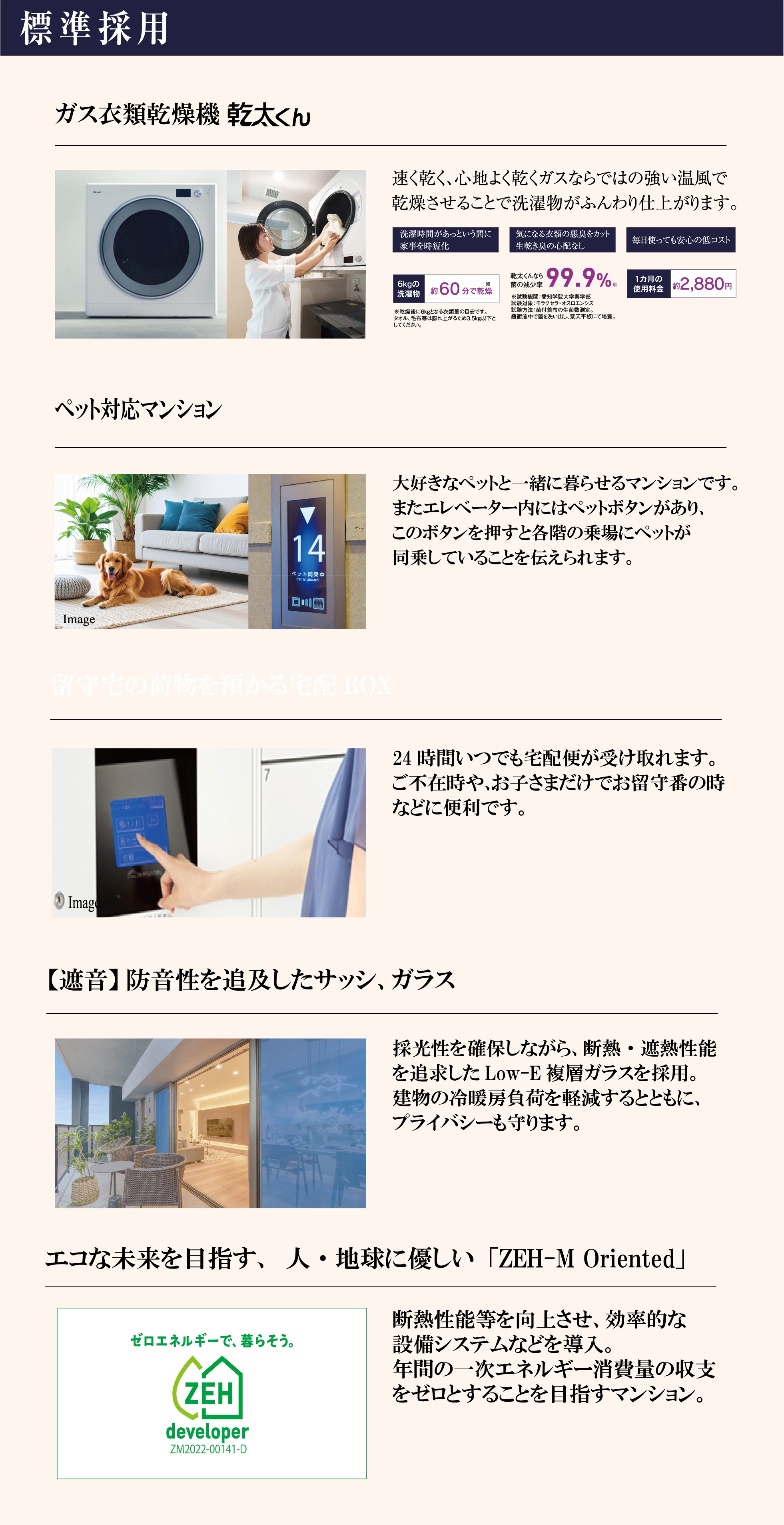 標準採用　ガス衣類乾燥機「乾太くん」速く乾く、心地よく乾くガスならではの強い温風で洗濯物がふんわり仕上がります。6kgの洗濯物約60分で乾燥、菌の減少率99.9%、1カ月の使用料金約2,880円。ペット対応マンション：大好きなペットと一緒に暮らせるマンションです。エレベーター内のペットボタンで各階の乗場にペットが同乗していることを伝えられます。留守宅の荷物を預かる宅配BOX：24時間いつでも宅配便が受け取れます。【遮音】防音性を追及したサッシ、ガラス：採光性を確保しながら断熱・遮熱性能を追求したLow-E複層ガラスを採用。エコな未来を目指す、人・地球に優しい「ZEH-M Oriented」：断熱性能等を向上させ、年間の一次エネルギー消費量の収支をゼロとすることを目指すマンション。