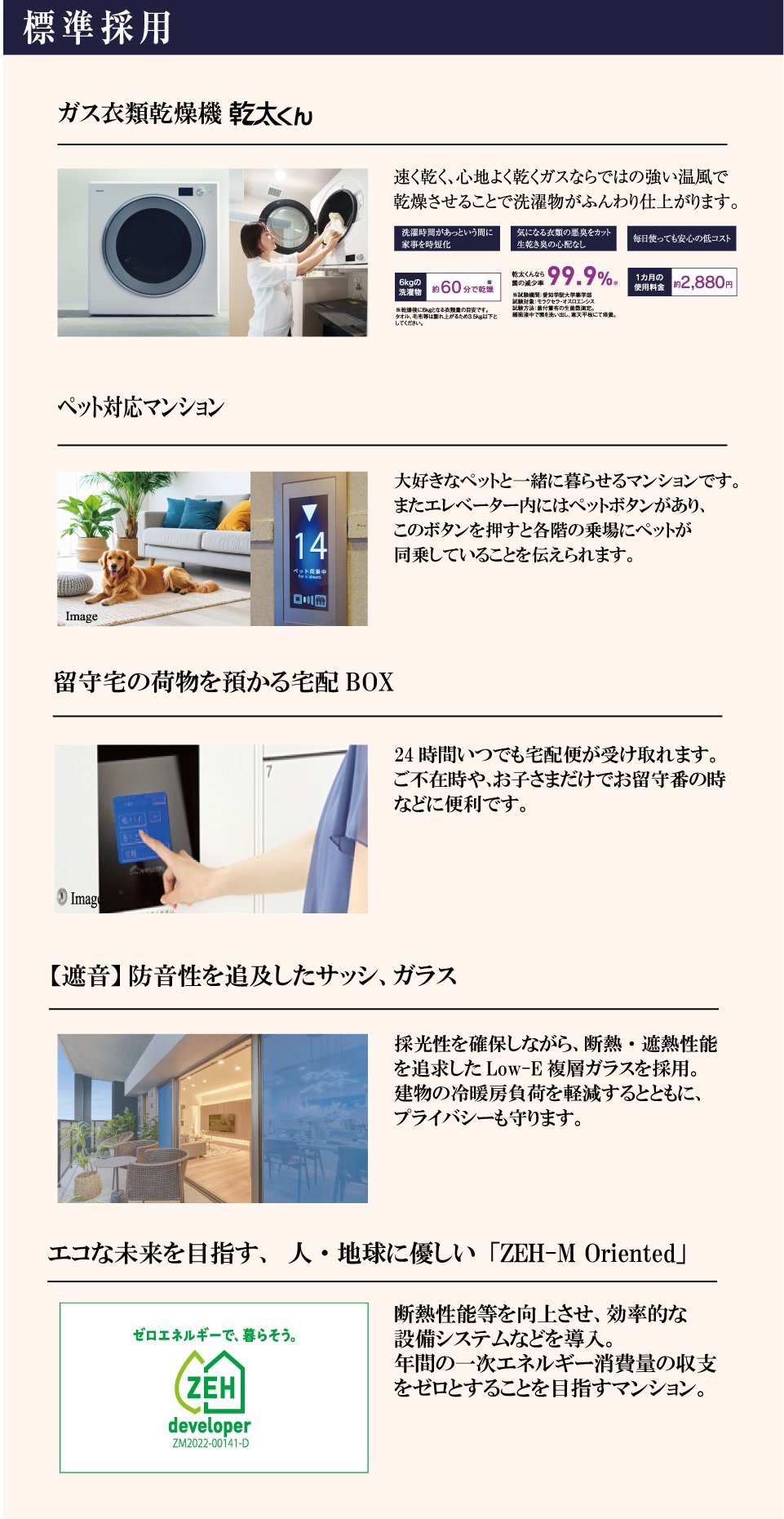標準採用　ガス衣類乾燥機「乾太くん」速く乾く、心地よく乾くガスならではの強い温風で洗濯物がふんわり仕上がります。6kgの洗濯物約60分で乾燥、菌の減少率99.9%、1カ月の使用料金約2,880円。ペット対応マンション：大好きなペットと一緒に暮らせるマンションです。エレベーター内のペットボタンで各階の乗場にペットが同乗していることを伝えられます。留守宅の荷物を預かる宅配BOX：24時間いつでも宅配便が受け取れます。【遮音】防音性を追及したサッシ、ガラス：採光性を確保しながら断熱・遮熱性能を追求したLow-E複層ガラスを採用。エコな未来を目指す、人・地球に優しい「ZEH-M Oriented」：断熱性能等を向上させ、年間の一次エネルギー消費量の収支をゼロとすることを目指すマンション。