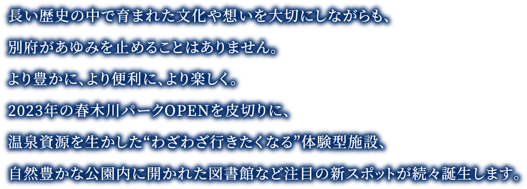 長い歴史の中で育まれた文化や想いを大切にしながらも、別府があゆみを止めることはありません。より豊かに、より便利に、より楽しく。2023年の春木川パークOPENを皮切りに、温泉資源を生かした“わざわざ行きたくなる”体験型施設、自然豊かな公園内に開かれた図書館など注目の新スポットが続々誕生します。