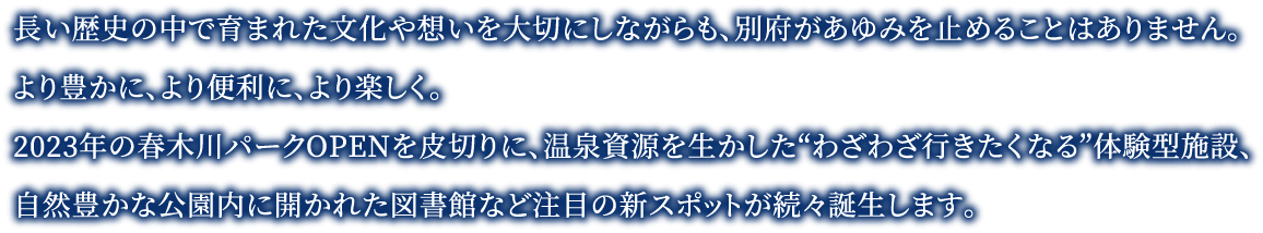 長い歴史の中で育まれた文化や想いを大切にしながらも、別府があゆみを止めることはありません。より豊かに、より便利に、より楽しく。2023年の春木川パークOPENを皮切りに、温泉資源を生かした“わざわざ行きたくなる”体験型施設、自然豊かな公園内に開かれた図書館など注目の新スポットが続々誕生します。