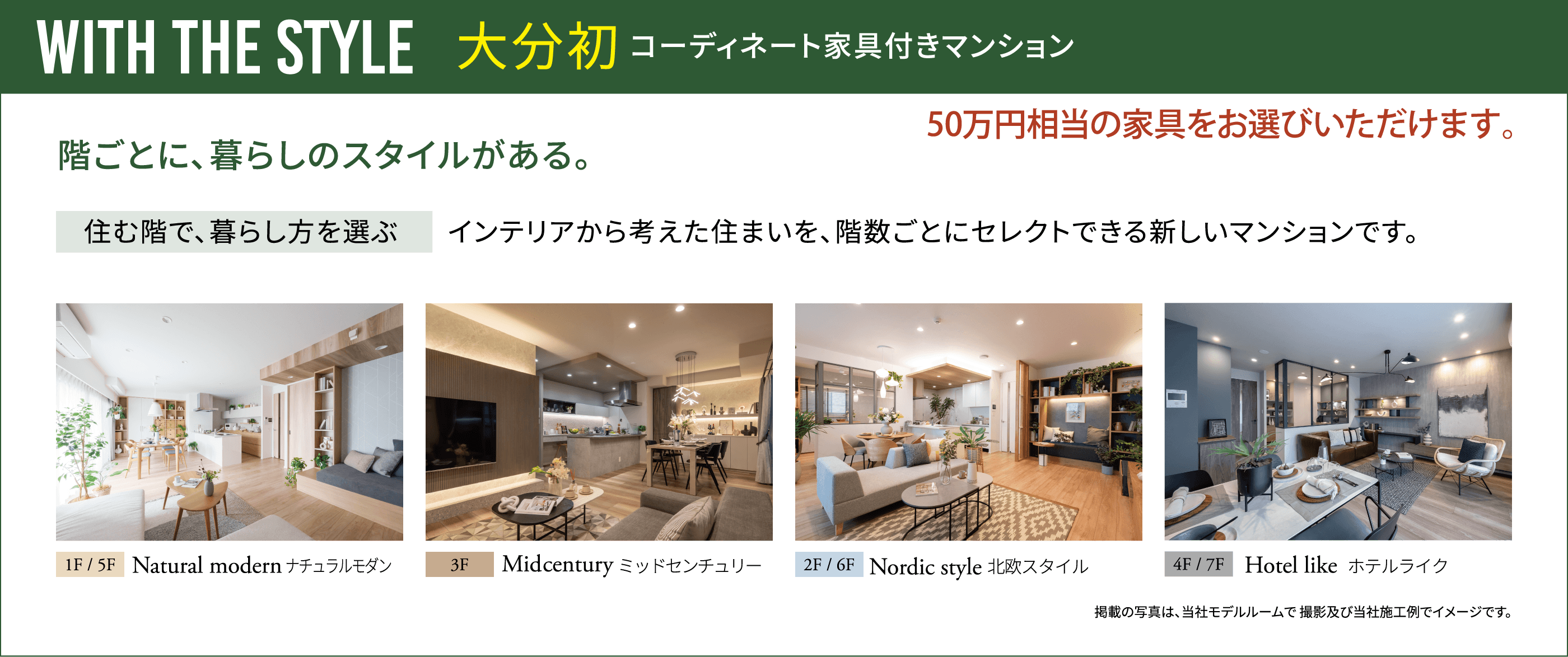 WITH THE STYLE 大分初コーディネート家具付きマンション、50万円相当の家具をお選びいただけます。、階ごとに、暮らしのスタイルがある。、住む階で、暮らし方を選ぶ インテリアから考えた住まいを、階数ごとにセレクトできる新しいマンションです。、1F/5F Natural modern ナチュラルモダン、3F Midcentury ミッドセンチュリー、2F/6F Nordic style 北欧スタイル、4F/7F Hotel like ホテルライク
