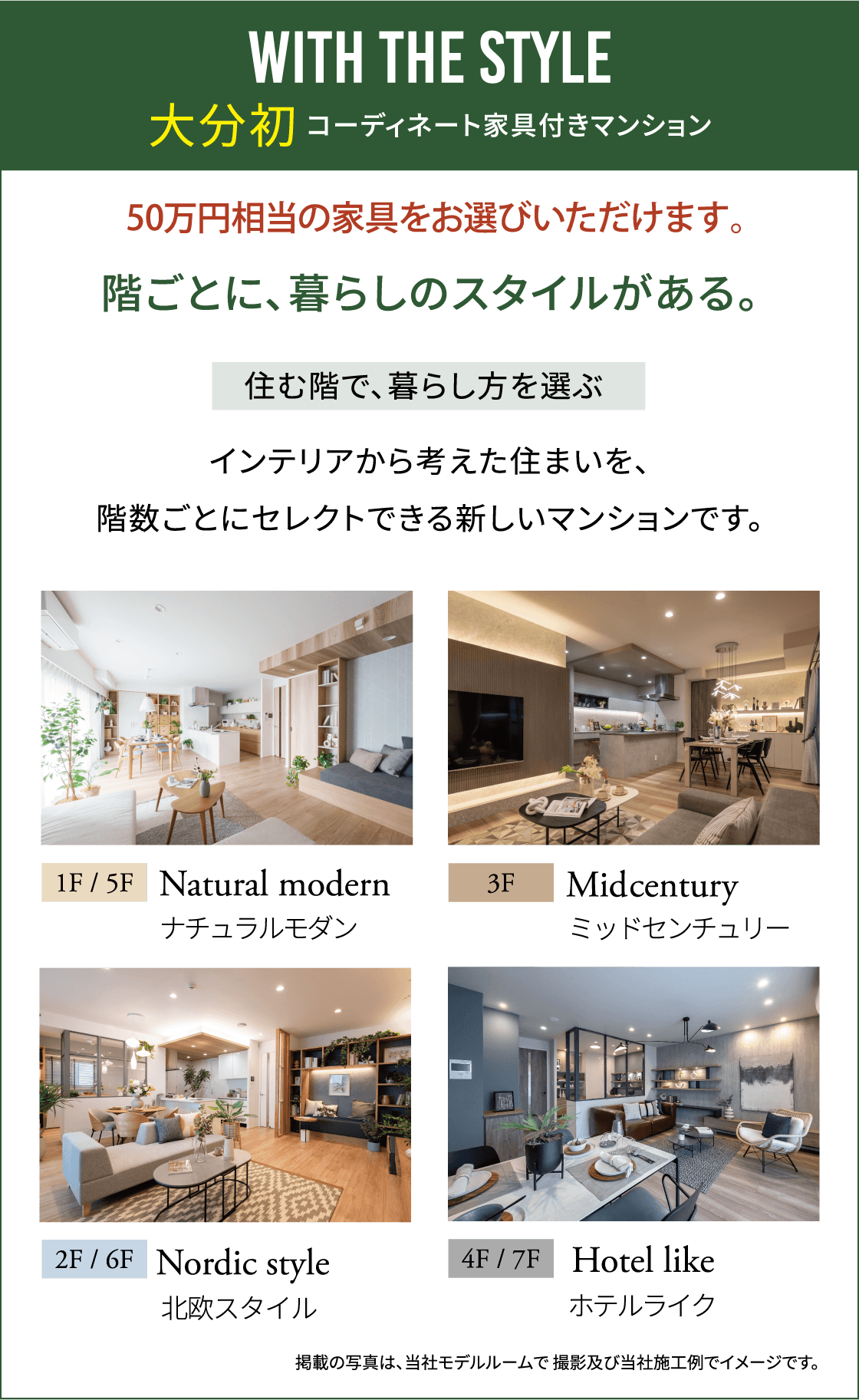 WITH THE STYLE 大分初コーディネート家具付きマンション、50万円相当の家具をお選びいただけます。、階ごとに、暮らしのスタイルがある。、住む階で、暮らし方を選ぶ インテリアから考えた住まいを、階数ごとにセレクトできる新しいマンションです。、1F/5F Natural modern ナチュラルモダン、3F Midcentury ミッドセンチュリー、2F/6F Nordic style 北欧スタイル、4F/7F Hotel like ホテルライク